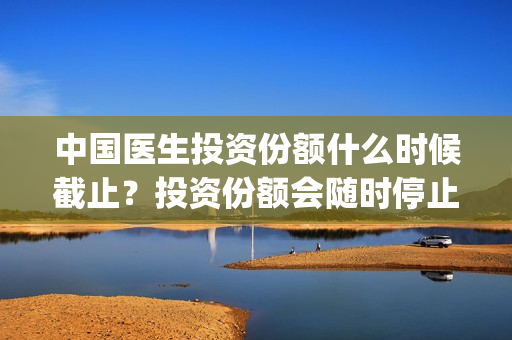 中国医生投资份额什么时候截止?投资份额会随时停止吗?(中国医生投资方有哪些) 中国医生投资份额什么时候截止?投资份额会随时停止吗?(中国医生投资方有哪些)