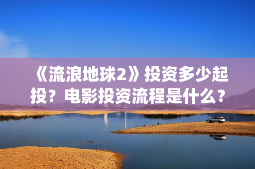 《流浪地球2》投资多少起投？电影投资流程是什么？(《流浪地球2》免费版在线观看)