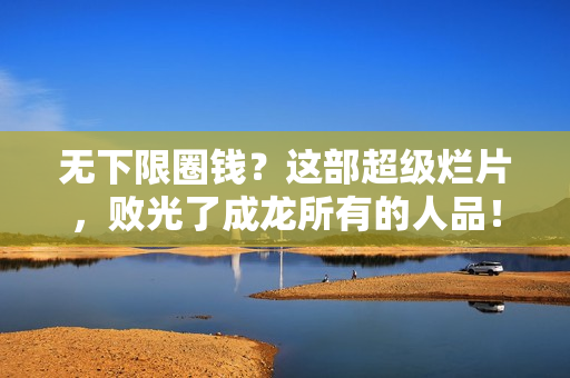 无下限圈钱？这部超级烂片，败光了成龙所有的人品！