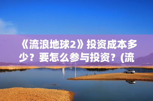 《流浪地球2》投资成本多少？要怎么参与投资？(流浪地球2免费观看完整视频高清)
