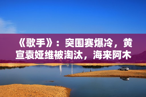 《歌手》:突围赛爆冷,黄宣袁娅维被淘汰,海来阿木成最大黑马 《歌手》:突围赛爆冷,黄宣袁娅维被淘汰,海来阿木成最大黑马