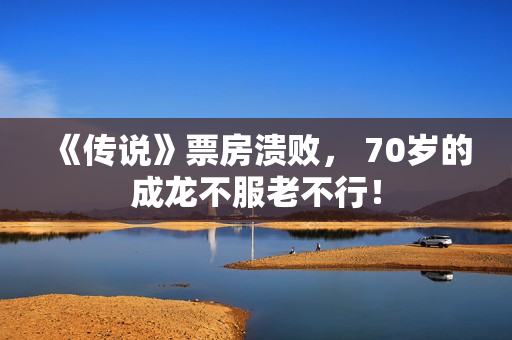 《传说》票房溃败, 70岁的成龙不服老不行! 《传说》票房溃败, 70岁的成龙不服老不行!