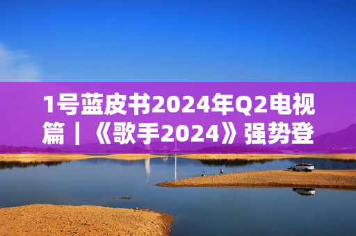 1号蓝皮书2024年Q2电视篇｜《歌手2024》强势登顶