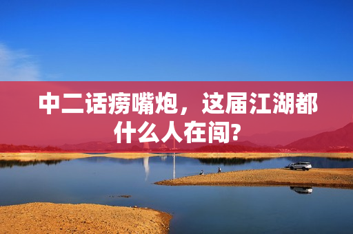 中二话痨嘴炮，这届江湖都什么人在闯?