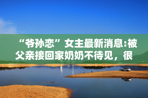 “爷孙恋”女主最新消息:被父亲接回家奶奶不待见，很难与人沟通