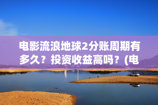 电影流浪地球2分账周期有多久？投资收益高吗？(电影流浪地球2自上映以来打破多个中国影视记录)