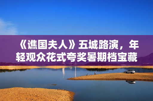《谯国夫人》五城路演，年轻观众花式夸奖暑期档宝藏电影