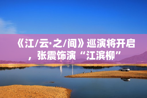 《江/云·之/间》巡演将开启，张震饰演“江滨柳”
