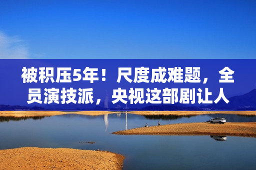 被积压5年！尺度成难题，全员演技派，央视这部剧让人等得太久了