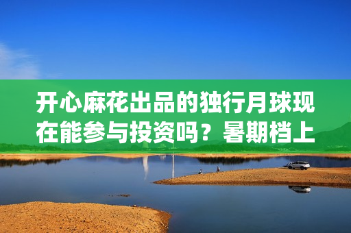 开心麻花出品的独行月球现在能参与投资吗？暑期档上映对票房有优势吗(开心麻花出品的电影2025)