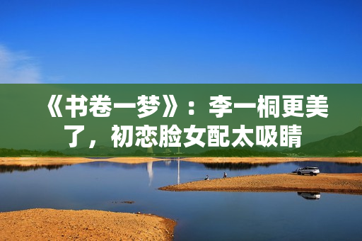 《书卷一梦》:李一桐更美了,初恋脸女配太吸睛 《书卷一梦》:李一桐更美了,初恋脸女配太吸睛