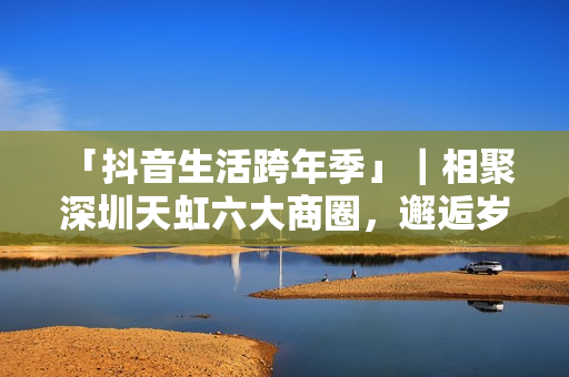 「抖音生活跨年季」｜相聚深圳天虹六大商圈，邂逅岁末心动盛宴