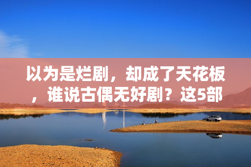 以为是烂剧，却成了天花板，谁说古偶无好剧？这5部一定要看！