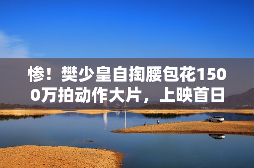 惨！樊少皇自掏腰包花1500万拍动作大片，上映首日票房仅34.7万