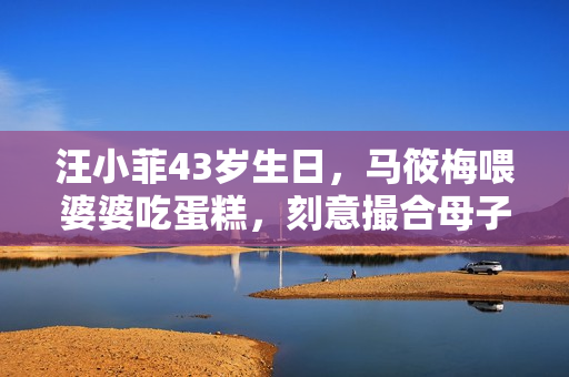 汪小菲43岁生日，马筱梅喂婆婆吃蛋糕，刻意撮合母子互动情商超高