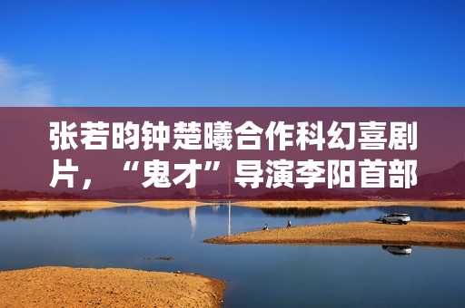 张若昀钟楚曦合作科幻喜剧片,“鬼才”导演李阳首部长篇作品 张若昀钟楚曦合作科幻喜剧片,“鬼才”导演李阳首部长篇作品