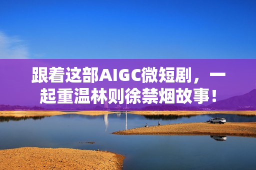 跟着这部AIGC微短剧，一起重温林则徐禁烟故事！