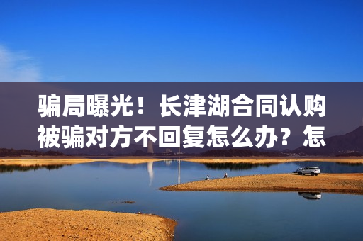 骗局曝光！长津湖合同认购被骗对方不回复怎么办？怎么追回资金？——抵制耐克(下载长津实业app)