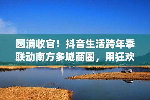圆满收官！抖音生活跨年季联动南方多城商圈，用狂欢点亮2026新序章(圆满收官!抖音视频)