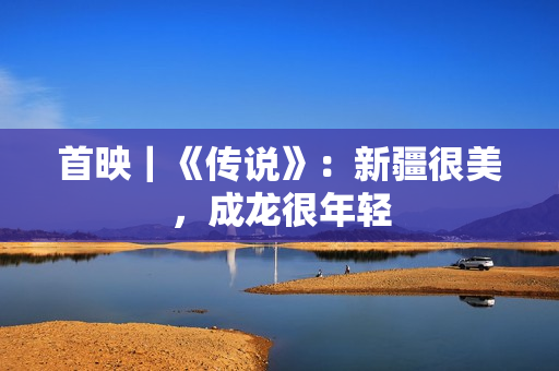 首映｜《传说》：新疆很美，成龙很年轻