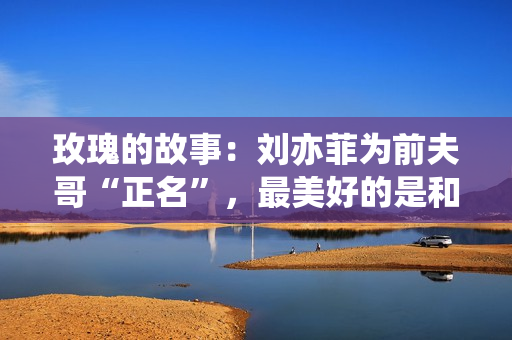 玫瑰的故事：刘亦菲为前夫哥“正名”，最美好的是和方协文那一段