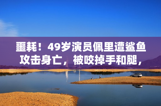 噩耗！49岁演员佩里遭鲨鱼攻击身亡，被咬掉手和腿，遇害画面公开