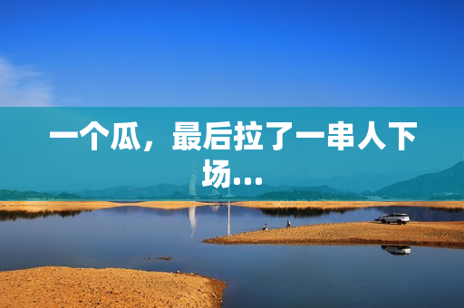 一个瓜,最后拉了一串人下场… 一个瓜,最后拉了一串人下场…