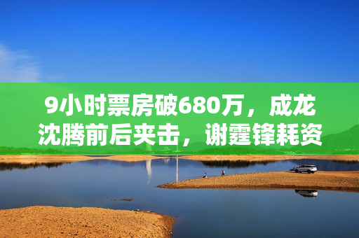 9小时票房破680万，成龙沈腾前后夹击，谢霆锋耗资2亿新片能爆吗