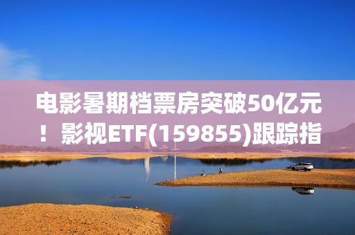 电影暑期档票房突破50亿元！影视ETF(159855)跟踪指数逆市上涨，引力传媒、流金科技、金逸影视领涨。