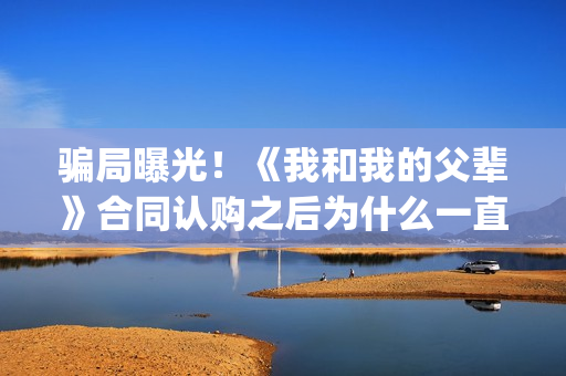 骗局曝光！《我和我的父辈》合同认购之后为什么一直没有上映？这是骗局吗？——抵制耐克(我,诈骗了全世界九桃小说)