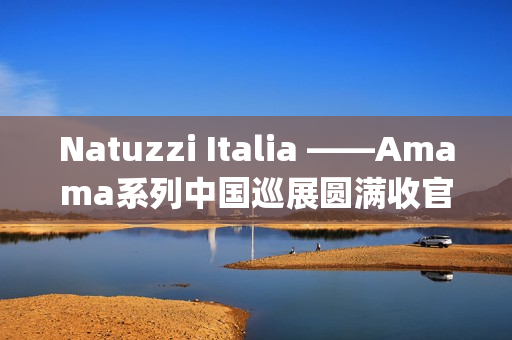 Natuzzi Italia ——Amama系列中国巡展圆满收官：以“Rooted in harmony”连接意式美学与东方生活(natuzziltalia)