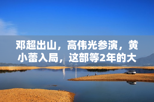 邓超出山，高伟光参演，黄小蕾入局，这部等2年的大片要“炸”了