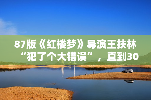 87版《红楼梦》导演王扶林“犯了个大错误”，直到30年后他才发现