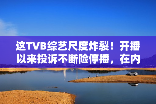 这TVB综艺尺度炸裂！开播以来投诉不断险停播，在内地直接被封禁