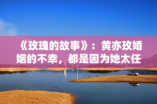 《玫瑰的故事》：黄亦玫婚姻的不幸，都是因为她太任性，自己作的