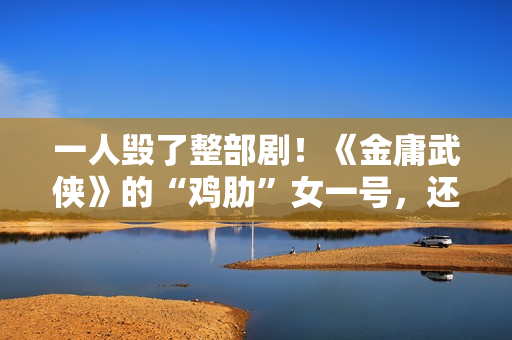 一人毁了整部剧！《金庸武侠》的“鸡肋”女一号，还不如直接删掉