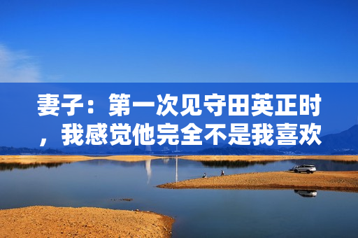 妻子：第一次见守田英正时，我感觉他完全不是我喜欢的类型