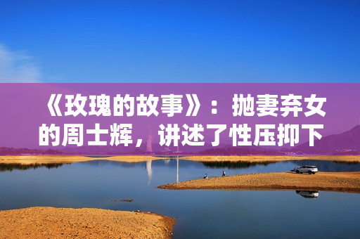 《玫瑰的故事》：抛妻弃女的周士辉，讲述了性压抑下的情理冲突