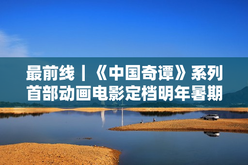 最前线｜《中国奇谭》系列首部动画电影定档明年暑期，上影集团揭幕“上海电影艺术中心”新地标