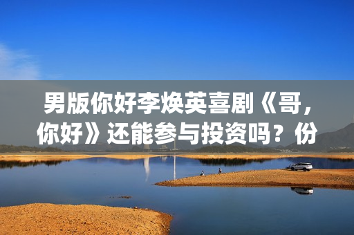 男版你好李焕英喜剧《哥，你好》还能参与投资吗？份额多少钱一份？(你好李焕英 老歌)