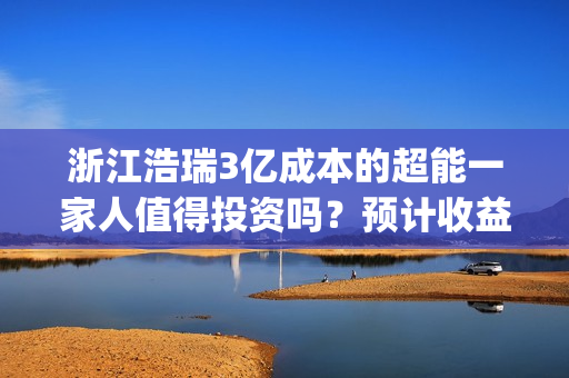浙江浩瑞3亿成本的超能一家人值得投资吗？预计收益率能有多少？(浙江浩瑞投资咨询管理有限公司)