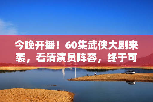 今晚开播！60集武侠大剧来袭，看清演员阵容，终于可以熬夜追剧了