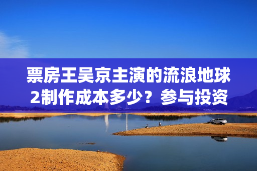 票房王吴京主演的流浪地球2制作成本多少？参与投资收益空间大吗？(票房 吴京)