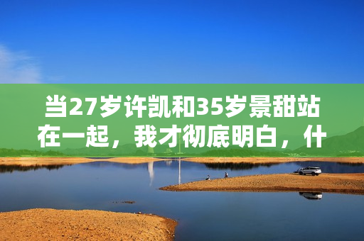 当27岁许凯和35岁景甜站在一起，我才彻底明白，什么叫sosweet