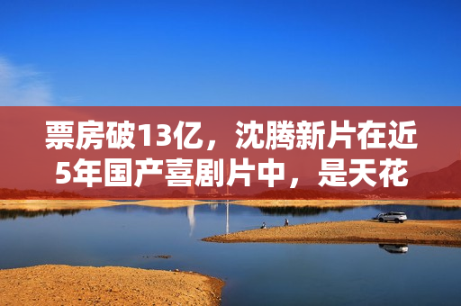 票房破13亿，沈腾新片在近5年国产喜剧片中，是天花板级的存在