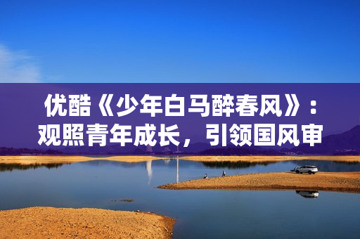 优酷《少年白马醉春风》：观照青年成长，引领国风审美