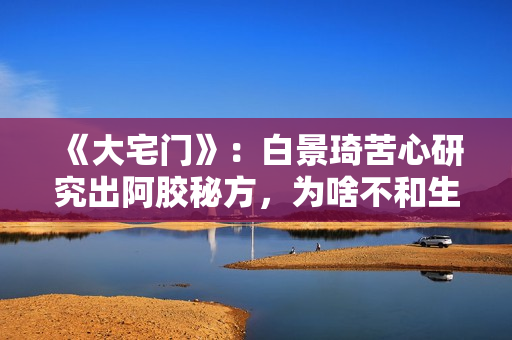 《大宅门》：白景琦苦心研究出阿胶秘方，为啥不和生意好的孙记合作，而选择要倒闭的吕记