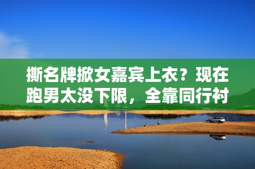 撕名牌掀女嘉宾上衣？现在跑男太没下限，全靠同行衬托又被骂惨