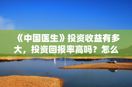 《中国医生》投资收益有多大,投资回报率高吗?怎么计算的?(《中国医生》口碑) 《中国医生》投资收益有多大,投资回报率高吗?怎么计算的?(《中国医生》口碑)