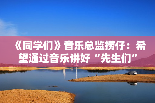 《同学们》音乐总监捞仔：希望通过音乐讲好“先生们”的故事